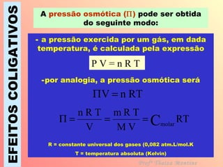 EFEITOS COLIGATIVOS A  pressão osmótica (  )  pode ser obtida do seguinte modo: Profª Thaiza Montine a pressão exercida por um gás, em dada temperatura, é calculada pela expressão por analogia, a pressão osmótica será R = constante universal dos gases (0,082 atm.L/mol.K T = temperatura absoluta (Kelvin) P V = n R T 