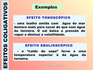 EFEITOS COLIGATIVOS Exemplos  EFEITO TONOSCÓPICO   - uma toalha úmida com  água do mar demora mais para secar do que com água da torneira. O sal baixa a pressão de vapor e diminui a volatilidade. EFEITO EBULIOSCÓPICO   - o “caldo da sopa” ferve a uma temperatura superior à da água da torneira. Profª Thaiza Montine 