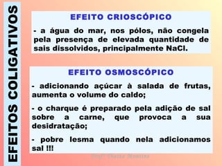 EFEITOS COLIGATIVOS EFEITO CRIOSCÓPICO - a água do mar, nos pólos, não congela pela presença de elevada quantidade de sais dissolvidos, principalmente NaCl. EFEITO OSMOSCÓPICO - adicionando açúcar à salada de frutas, aumenta o volume do caldo; - o charque é preparado pela adição de sal sobre a carne, que provoca a sua desidratação; - pobre lesma quando nela adicionamos sal !!! Profª Thaiza Montine 
