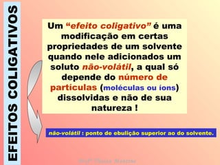 EFEITOS COLIGATIVOS Um  “ efeito coligativo”   é uma modificação em certas propriedades de um solvente quando nele adicionados um soluto  não-volátil , a qual só depende do  número de partículas  ( moléculas ou íons ) dissolvidas e não de sua natureza ! não-volátil  : ponto de ebulição superior ao do solvente. Profª Thaiza Montine 