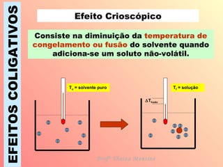 EFEITOS COLIGATIVOS Efeito Crioscópico Consiste na diminuição da  temperatura de congelamento ou fusão  do solvente quando adiciona-se um soluto não-volátil. T o  = solvente puro T f  = solução Profª Thaiza Montine  T fusão 
