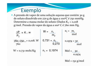 Exemplo
A pressão de vapor de uma solução aquosa que contém 30 g
de soluto dissolvido em 270 g de água a 100ºC é 750 mmHg.
Determine a massa molar do soluto (Dados KT = 0,018
g/mol. Pressão de vapor da água a 100º C é 760 mm Hg.

                       W=     n1         n1 = m1
                              m2              mol

760 -750 = 0,018. W    0,731 = n1        0,1974 = 30
 760                          0,270                mol

W = 0,731 mols/Kg      n1 = 0,1974       Mol = 30
                                              0,1974

                                         Mol = 152 g/mol
 