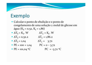 Exemplo
 Calcular o ponto de ebulição e o ponto de
 congelamento de uma solução 2 molal de glicose em
 água (KE = 0,52, KC = 1,86)
 ∆TE = KE. W           ∆TC = KC. W
 ∆TE = 0,52.2         ∆TC = 1,86.2
 ∆TE = 1,04           ∆TC = 3,72
 PE = 100 + 1,04       PC = 0 – 3,72
 PE = 101,04 oC             PC = -3,72 oC
 