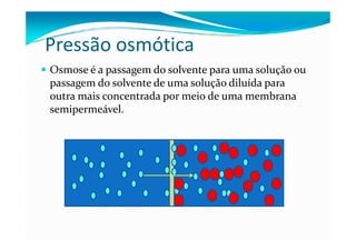 Pressão osmótica
Osmose é a passagem do solvente para uma solução ou
passagem do solvente de uma solução diluída para
outra mais concentrada por meio de uma membrana
semipermeável.
 