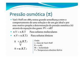 Pressão osmótica (π)
 Van’t Hoff em 1885 notou grande semelhança entre o
 comportamento de uma solução e de um gás ideal e por
 esse motivo propôs a determinação da pressão osmótica (π)
 através da equação dos gases: PV = nRT
 π.V = n.R.T Para solutos moleculares
 π.V = n.R.T.i Para solutos iônicos
                     Onde:
                     i = fator de Van’t Hoff
                     R = 0,082
                     M = molaridade
                     T = Temperatura absoluta Kelvin
 