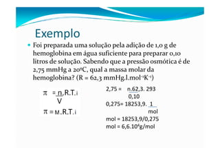 Exemplo
Foi preparada uma solução pela adição de 1,0 g de
hemoglobina em água suficiente para preparar 0,10
litros de solução. Sabendo que a pressão osmótica é de
2,75 mmHg a 20ºC, qual a massa molar da
hemoglobina? (R = 62,3 mmHg.l.mol-1K-1)
                         2,75 = n.62,3. 293
                                  0,10
                         0,275= 18253,9. 1
                                         mol
                         mol = 18253,9/0,275
                         mol = 6,6.104g/mol
 