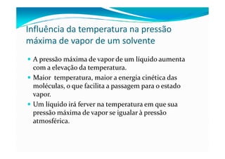 Influência da temperatura na pressão
máxima de vapor de um solvente
 A pressão máxima de vapor de um líquido aumenta
 com a elevação da temperatura.
 Maior temperatura, maior a energia cinética das
 moléculas, o que facilita a passagem para o estado
 vapor.
 Um líquido irá ferver na temperatura em que sua
 pressão máxima de vapor se igualar à pressão
 atmosférica.
 