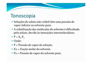 Tonoscopia
 Soluções de soluto não volátil têm uma pressão de
 vapor inferior ao solvente puro.
 A volatilização das moléculas do solvente é dificultada
 pelo soluto, devido às interações intermoleculares.
 P = X2.P2
 Onde:
 P = Pressão de vapor da solução.
 X2 = Fração molar do solvente.
 P2 = Pressão de vapor do solvente puro.
 