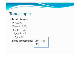 Tonoscopia
 Lei de Raoult:
 P = X2.P2
 P = (1 – x1). P2
  P = P2 – P2x1
  P2x1 = P2 - P
   P2x1 = ∆P
 Efeito tonoscópico:   ∆P   = x1
                       P2
 