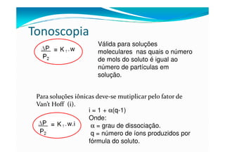 Tonoscopia
                      Válida para soluções
                      moleculares nas quais o número
                      de mols do soluto é igual ao
                      número de partículas em
                      solução.


 Para soluções iônicas deve-se mutiplicar pelo fator de
 Van’t Hoff (i).
                    i = 1 + α(q-1)
                    Onde:
                     α = grau de dissociação.
                     q = número de íons produzidos por
                    fórmula do soluto.
 