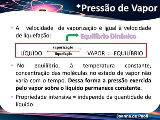 Joanna de Paoli
• É a pressão exercida pelo vapor quando existe um equilíbrio
entre as fases líquida e de vapor numa dada temperatura.
• Líquidos diferentes, numa dada temperatura, apresentam
diferentes pressões máximas de vapor, as quais dependem
da intensidade das interações intermoleculares da
substância no estado líquido.
*Pressão Máxima de Vapor
 