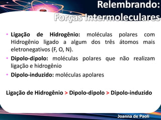 Joanna de Paoli
*Pressão Máxima de Vapor
• A pressão máxima de vapor aumenta com o aumento da
temperatura. Porque mais energia está disponível para esta fuga.
• Sólidos também exercem pressão de vapor, mas esta é muito
menor comparada aos líquidos. Porque as moléculas no estado
sólido estão fortemente presas devido as forças de interação.
• No caso de
substâncias que
sublimam há um
equilíbrio entre o
estado sólido e
vapor.
 