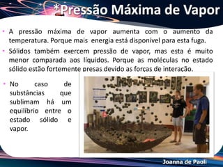 Joanna de Paoli
*Pressão Máxima de Vapor
• Fatores que não acarretam alteração na pressão de
vapor de um líquido:
 Volume da fase gasosa
 Volume da fase líquida
• Fatores que acarretam alteração na pressão de vapor
de um líquido:
 Temperatura
 Natureza do líquido
 