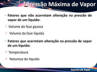 Joanna de Paoli
*Temperatura de Ebulição
• Quando um líquido é aquecido em recipiente aberto,
observa-se, no fundo do recipiente a formação de
bolhas (ar dissolvido dentro do líquido).
 Um líquido entra em
ebulição quando sua
pressão de vapor (P1)
iguala a pressão
exercida sobre ele (P2).
 