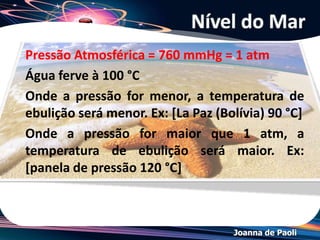 Joanna de Paoli
Exemplo
(ITA-SP) Explique por que água pura exposta à atmosfera e
sob pressão de 1,0 atm entra em ebulição em uma
temperatura de 100 °C, enquanto a água pura exposta à
pressão atmosférica de 0,7 atm entra em ebulição em uma
temperatura de 90 °C?
Resolução: A pressão de vapor de uma substância aumenta
com o aumento da temperatura. Quando a pressão de vapor
se iguala à pressão local (pressão atmosférica), o líquido
entra em ebulição, portanto, em um local onde a pressão
atmosférica é 0,7atm, a água entra em ebulição em uma
temperatura menor que 100°C.
 