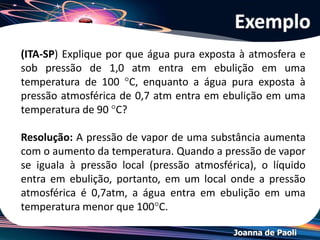 Joanna de Paoli
• Quanto maior a pressão de vapor = maior volatilidade
• Analisando a tabela:
 Água: 100 °C = pressão de vapor = 760 mmHg = 1 atm
 Água: 20 °C = pressão de vapor = 17,5 mmHg
 Éter dietílico: 20 °C = pressão de vapor = 442,2 mmHg
Logo: volatilidade
éter > acetona > hexano > benzeno > etanol > água > octano
Resolução do Exemplo
 