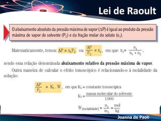 Joanna de Paoli
(PUC MG/2013) Nas mesmas condições de pressão e
temperatura foram preparadas uma solução aquosa 0,1 mol L–1
de cloreto de sódio (NaCl), uma solução aquosa 0,1 mol L–1 de
sacarose (C12H22O11) e uma solução aquosa 0,1 mol L–1 de
sulfato de potássio (K2SO4).
Sobre essas soluções, é INCORRETO afirmar que:
a) as soluções de NaCl e K2SO4 se vaporizam na mesma
temperatura.
b) a solução de K2SO4 entra em ebulição a uma temperatura
mais alta que a solução de NaCl.
c) a solução de C12H22O11 se congela a uma temperatura mais
baixa que a água pura.
d) a solução de NaCl tem menor pressão de vapor que a
solução de C12H22O11.
Exercício 04
 