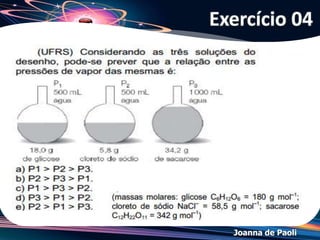 Joanna de Paoli
Ebulioscopia
• É como se as partículas do soluto "segurassem" as
partículas do solvente, dificultando sua passagem ao
estado gasoso.
• O aumento (variação) da temperatura de ebulição
pode ser justificado pela diminuição da pressão
máxima de vapor, que se deve à presença das
partículas do soluto.
 