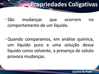 Joanna de Paoli
Propriedades Coligativas
• São mudanças que ocorrem no comportamento de
um líquido.
• Quando comparamos, em análise química, um
líquido puro e uma solução desse líquido como
solvente, a presença de soluto provoca mudanças.
• As propriedades coligativas dependem unicamente
do número de partículas do soluto dissolvidas, não
dependendo da natureza do soluto.
• Quanto maior for o número de partículas do soluto
dissolvidas, maiores serão os efeitos coligativos.
 
