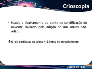 Joanna de Paoli
• Um líquido solidifica quando suas moléculas têm energia tão
baixas que elas são incapazes de mover-se entre as suas
vizinhanças.
• No estado sólido, as moléculas vibram em torno de suas
posições médias,mas raramente movem-se de um lugar para
outro.
• A temperatura de congelamento varia ligeiramente com a
pressão.
• Na prática, um líquido às vezes não congela até que a
temperatura esteja alguns graus abaixo do seu ponto de
congelamento.
• Um líquido que sobrevive abaixo de seu ponto de
congelamento é chamado de super-resfriado.
Crioscopia
 