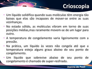 Joanna de Paoli
Crioscopia
• A adição do soluto diminui a pressão de vapor do
líquido.
• Conseqüentemente, a temperatura de ebulição
desse líquido aumenta e a de congelamento
diminui.
 