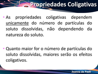 Joanna de Paoli
1 C6H12O6(s) 1C6H12O6(s)
H2O
1 mol de glicose 1 mol de partículas dissolvidas
1NaCl(s) 1Na+ + 1Cl-
H2O
1 mol de NaCl 2 mols de partículas dissolvidas
1CaCl2(s) 1Ca2+ + 2Cl-H2O
1 mol de CaCl2
3 mols de partículas dissolvidas
Solubilização: solutos
não-voláteis
Relembrando...
 