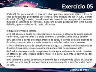 Joanna de Paoli
(FMJ SP/2007) Sob mesma pressão, comparando-se as
temperaturas de congelamento de três soluções aquosas
diluídas de NaNO3, MgSO4 e Na3PO4, de mesma concentração
molar, é correto afirmar que
a) as três soluções têm ponto de congelamento muito mais
altos que o da água destilada.
b) a solução de Na3PO4 tem ponto de congelamento mais
baixo que os das demais soluções.
c) as soluções de NaNO3 e Na3PO4 têm o mesmo ponto de
congelamento.
d) o ponto de congelamento de cada solução depende de sua
densidade.
e) o ponto de congelamento das três soluções é igual ao
ponto de congelamento da água destilada.
Exercício 08
 