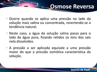 Joanna de Paoli
Osmocopia
• Se quisermos interromper a osmose, basta exercer
sobre o sistema formado por duas soluções ou uma
solução e um solvente, separados por uma membrana
semipermeável, uma pressão no sentido inverso ao da
osmose ou no mínimo com a mesma intensidade
daquele que o solvente faz para atravessar a membrana
semipermeável.
• A essa pressão, capaz de impedir o fenômeno da
osmose, damos o nome de pressão osmótica
 