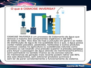 Joanna de Paoli
Osmose
Sejam duas soluções A e B de pressões osmóticas
A e B.
• Solução A é hipertônica em relação à solução
B quando: A > B.
• Solução A é hipotônica em relação à solução
B quando: A < B.
• Solução A é isotônica em relação à solução B
quando: A = B.
 