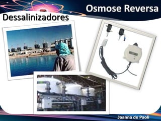 Joanna de Paoli
Exemplo
a) Algum tempo após o início do
experimento, o que ocorrerá com os
níveis das soluções nos ramos A e B?
b) Utilizando este dispositivo, é possível
obter água potável a partir da água do
mar, aplicando-se uma pressão adicional
sobre a superfície do líquido em um de
seus ramos. Em qual ramo do dispositivo
deverá ser aplicada esta pressão?
Resolução:
a) A água atravessa a membrana semipermeável da região de maior pressão de vapor (meio
hipotônico: água pura) para o meio de menor pressão de vapor (hipertônico: água do
mar), deduzimos que o nível da solução no ramo A vai aumentar e no ramo B vai diminuir.
b) A água potável pode ser obtida a partir de água do mar pelo processo de osmose
reversa. Deve-se aplicar uma pressão superior à pressão osmótica, no ramo hipertônico, ou
seja, no ramo onde estiver a água do mar. A pressão osmótica é uma "contra-pressão", ou
seja, deve ser aplicada para que não ocorra a migração do solvente. Num processo inverso
à osmose, deve-se aplicar uma pressão superior à pressão osmótica.
 