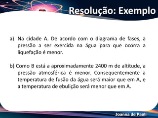 Joanna de Paoli
• O ponto triplo de uma substância é a temperatura e a
pressão nas quais os três estados da matéria (sólido,
líquido e gasoso) coexistem em equilíbrio
termodinâmico.
• A localização o ponto tríplo é uma propriedade fixa
daquela substância e não muda com as condições.
*Ponto Tríplice
 