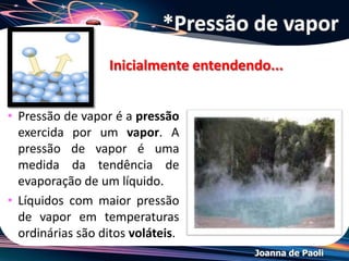 Joanna de Paoli
• A velocidade de vaporização é igual à velocidade
de liquefação:
LÍQUIDO VAPOR = EQUILÍBRIO
• No equilíbrio, à temperatura constante,
concentração das moléculas no estado de vapor não
varia com o tempo. Dessa forma a pressão exercida
pelo vapor sobre o líquido permanece constante.
• Propriedade intensiva = independe da quantidade de
líquido
vaporização
liquefação
*Pressão de Vapor
 