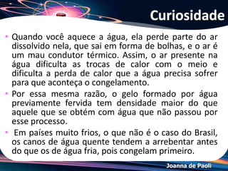 Joanna de Paoli
Resolução: Exemplo
a) Na cidade A. De acordo com o diagrama de fases, a
pressão a ser exercida na água para que ocorra a
liquefação é menor.
b) Como B está a aproximadamente 2400 m de altitude, a
pressão atmosférica é menor. Consequentemente a
temperatura de fusão da água será maior que em A, e
a temperatura de ebulição será menor que em A.
 
