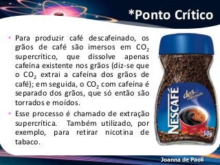 Joanna de Paoli
• Para produzir café descafeinado, os
grãos de café são imersos em CO2
supercrítico, que dissolve apenas
cafeína existente nos grãos (diz-se que
o CO2 extrai a cafeína dos grãos de
café); em seguida, o CO2 com cafeína é
separado dos grãos, que só então são
torrados e moídos.
• Esse processo é chamado de extração
supercrítica. Também utilizado, por
exemplo, para retirar nicotina de
tabaco.
*Ponto Crítico
 