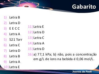 Joanna de Paoli
1) Letra B
2) Letra D
3) E E C C
4) Letra A
5) 521 Torr
6) Letra C
7) Letra D
8) Letra B
9) Letra A
10)Letra E
Gabarito
11)Letra E
12)Letra D
13)Letra C
14)Letra A
15)Letra D
16)a) 77,1 kPa; b) não, pois a concentração
em g/L de íons na bebida é 0,06 mol/L.
 