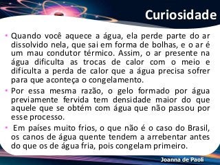 Joanna de Paoli
Curiosidade
• Quando você aquece a água, ela perde parte do ar
dissolvido nela, que sai em forma de bolhas, e o ar é
um mau condutor térmico. Assim, o ar presente na
água dificulta as trocas de calor com o meio e
dificulta a perda de calor que a água precisa sofrer
para que aconteça o congelamento.
• Por essa mesma razão, o gelo formado por água
previamente fervida tem densidade maior do que
aquele que se obtém com água que não passou por
esse processo.
• Em países muito frios, o que não é o caso do Brasil,
os canos de água quente tendem a arrebentar antes
do que os de água fria, pois congelam primeiro.
 