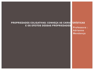 Professora :
Adrianne
Mendonça
PROPRIEDADES COLIGATIVAS: CONHEÇA AS CARACTERÍSTICAS
E OS EFEITOS DESSAS PROPRIEDADES
 