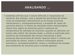  podemos afirmar que o soluto dificulta a evaporação do
solvente. Em síntese, com a adição de partículas de soluto
(íons ou moléculas) intensificam-se as forças atrativas
moleculares e, consequentemente, a pressão de vapor do
solvente diminui. b) Ponto de ebulição efeito ebulioscópico
Nosso foco agora se direciona para o aumento da
temperatura de ebulição do solvente, quando se adiciona um
soluto não volátil. Do mesmo modo, o efeito é explicado pelo
aumento da intensidade das forças interativas e pela
presença das partículas do soluto. Quanto maior o número de
partículas de soluto, maior o número interações soluto-
solvente e, consequentemente, menor a tendência de escape
das moléculas de solvente para o estado gasoso:
ANALISANDO ...
 