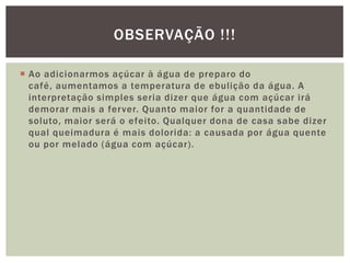  Ao adicionarmos açúcar à água de preparo do
café, aumentamos a temperatura de ebulição da água. A
interpretação simples seria dizer que água com açúcar irá
demorar mais a ferver. Quanto maior for a quantidade de
soluto, maior será o efeito. Qualquer dona de casa sabe dizer
qual queimadura é mais dolorida: a causada por água quente
ou por melado (água com açúcar).
OBSERVAÇÃO !!!
 
