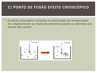  O efeito crioscópico consiste na diminuição da temperatura
de congelamento ou fusão do solvente quando se adiciona um
soluto não volátil:
C) PONTO DE FUSÃO EFEITO CRIOSCÓPICO
 