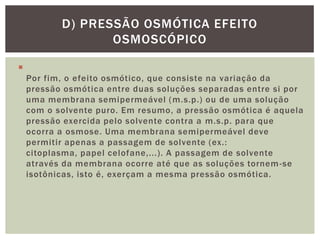 
Por fim, o efeito osmótico, que consiste na variação da
pressão osmótica entre duas soluções separadas entre si por
uma membrana semipermeável (m.s.p.) ou de uma solução
com o solvente puro. Em resumo, a pressão osmótica é aquela
pressão exercida pelo solvente contra a m.s.p. para que
ocorra a osmose. Uma membrana semipermeável deve
permitir apenas a passagem de solvente (ex.:
citoplasma, papel celofane,...). A passagem de solvente
através da membrana ocorre até que as soluções tornem-se
isotônicas, isto é, exerçam a mesma pressão osmótica.
D) PRESSÃO OSMÓTICA EFEITO
OSMOSCÓPICO
 