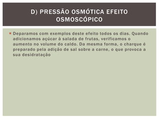  Deparamos com exemplos deste efeito todos os dias. Quando
adicionamos açúcar à salada de frutas, verificamos o
aumento no volume do caldo. Da mesma forma, o charque é
preparado pela adição de sal sobre a carne, o que provoca a
sua desidratação
D) PRESSÃO OSMÓTICA EFEITO
OSMOSCÓPICO
 