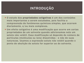  O estudo das propriedades coligativas é um dos conteúdos
mais importantes a serem estudados, pois facilita a
compreensão de fenômenos químicos simples, que ocorrem
diariamente, e/ou mais complexos.
 Um efeito coligativo é uma modificação que ocorre em certas
propriedades de um solvente quando adicionamos nele um
soluto não volátil. Essa modificação só depende do número de
partículas (moléculas ou íons) dissolvidas - e não de suas
naturezas. Usamos a expressão soluto não volátil quando o
ponto de ebulição do soluto for superior ao do solvente.
INTRODUÇÃO
 