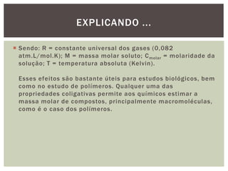  Sendo: R = constante universal dos gases (0,082
atm.L/mol.K); M = massa molar soluto; Cmolar = molaridade da
solução; T = temperatura absoluta (Kelvin).
Esses efeitos são bastante úteis para estudos biológicos, bem
como no estudo de polímeros. Qualquer uma das
propriedades coligativas permite aos químicos estimar a
massa molar de compostos, principalmente macromoléculas,
como é o caso dos polímeros.
EXPLICANDO ...
 
