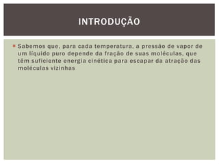  Sabemos que, para cada temperatura, a pressão de vapor de
um líquido puro depende da fração de suas moléculas, que
têm suficiente energia cinética para escapar da atração das
moléculas vizinhas
INTRODUÇÃO
 