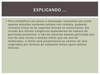  Para simplificar um pouco a discussão, levaremos em conta
apenas soluções contendo solutos não voláteis, podendo
inclusive tratar-se de espécies iônicas ou moleculares. Em
virtude dos efeitos coligativos dependerem do número de
partículas presentes, e não da natureza dessas partículas (um
mol de íons exerce o mesmo efeito que um mol de
moléculas), o efeito será proporcional ao número de íons
originados por fórmula do composto iônico (para solutos
iônicos).
EXPLICANDO ...
 