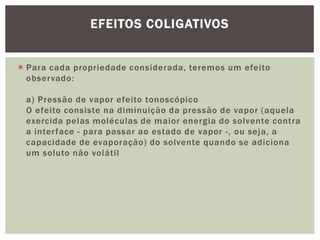  Para cada propriedade considerada, teremos um efeito
observado:
a) Pressão de vapor efeito tonoscópico
O efeito consiste na diminuição da pressão de vapor (aquela
exercida pelas moléculas de maior energia do solvente contra
a interface - para passar ao estado de vapor -, ou seja, a
capacidade de evaporação) do solvente quando se adiciona
um soluto não volátil
EFEITOS COLIGATIVOS
 