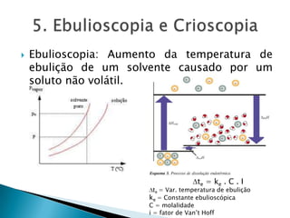  Ebulioscopia: Aumento da temperatura de
ebulição de um solvente causado por um
soluto não volátil.
te = ke . C . I
te = Var. temperatura de ebulição
ke = Constante ebulioscópica
C = molalidade
i = fator de Van’t Hoff
 