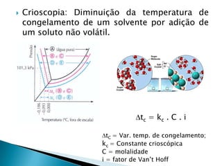  Crioscopia: Diminuição da temperatura de
congelamento de um solvente por adição de
um soluto não volátil.
tc = kc . C . i
tC = Var. temp. de congelamento;
kc = Constante crioscópica
C = molalidade
i = fator de Van’t Hoff
 