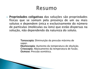  Propriedades coligativas das soluções são propriedades
físicas que se somam pela presença de um ou mais
solutos e dependem única e exclusivamente do número
de partículas (moléculas ou íons) que estão dispersas na
solução, não dependendo da natureza do soluto.
Tonoscopia: Diminuição da pressão máxima de
vapor.
Ebulioscopia: Aumento da temperatura de ebulição.
Crioscopia: Abaixamento da temperatura de fusão.
Osmose: Pressão osmótica.
 